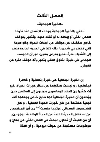 15
‫الثالث‬ ‫الفصل‬
-
‫الجمالية‬ ‫الخبرة‬
-
‫تذوقه‬ ‫عند‬ ‫اإلنسان‬ ‫موقف‬ ‫الجمالية‬ ‫بالخبرة‬ ‫نعني‬
‫الف‬ ‫للعمل‬
‫و‬ .‫عليه‬ ‫نقده‬ ‫أو‬ ‫له‬ ‫إبداعه‬ ‫أو‬ ‫ني‬
‫بموقف‬ ‫تتميز‬
‫الحيا‬ ‫أحداث‬ ‫من‬ ‫موقفنا‬ ‫عن‬ ‫مختلف‬ ‫خاص‬
‫وظواهرها‬ ‫ة‬
‫شعورنا‬ ‫في‬ ‫تخطر‬ ‫التي‬
‫ننظر‬ ‫العادية‬ ‫الخبرة‬ ‫في‬ ‫ألننا‬ ‫ذلك‬ ،
‫األشياء‬ ‫إلى‬
‫الموقف‬ ‫أن‬ ‫غير‬ ،‫معين‬ ‫بغرض‬ ‫تتميز‬ ‫نظرة‬
‫عن‬ ‫ه‬ّ‫ز‬‫من‬ ‫موقف‬ ‫بأنه‬ ‫يتميز‬ ‫الفني‬ ‫التذوق‬ ‫خبرة‬ ‫في‬ ‫الجمالي‬
.‫الغرض‬
‫ظا‬ ‫و‬ ‫إنسانية‬ ‫خبرة‬ ‫هي‬ ‫الجمالية‬ ‫الخبرة‬ ‫إن‬
‫هرة‬
‫غير‬ ،‫الحياة‬ ‫خبرات‬ ‫سائر‬ ‫عن‬ ‫منقطعة‬ ‫ليست‬ ‫و‬ ، ‫اجتماعية‬
‫حين‬ ‫العكس‬ ‫إلى‬ ‫يذهبون‬ ‫المعاصرين‬ ‫النقاد‬ ‫من‬ ‫كثيرا‬ ‫أت‬
‫ذات‬ ‫يجعلها‬ ‫خاص‬ ‫طابع‬ ‫لها‬ ‫الجمالية‬ ‫الخبرة‬ ‫أن‬ ‫يؤكدون‬
‫لعل‬ ‫و‬ ، ‫العملية‬ ‫الحياة‬ ‫خبرات‬ ‫كل‬ ‫عن‬ ‫مختلفة‬ ‫نوعية‬
‫المدافعين‬ ‫أبرز‬ ‫من‬ (26)
‫جاست‬ ‫أورتيجا‬ ‫االسباني‬ ‫الفيلسوف‬
‫يرى‬ ‫وهو‬ ، ‫الواقعية‬ ‫الحياة‬ ‫عن‬ ‫الفنية‬ ‫الخبرة‬ ‫استقالل‬ ‫عن‬
‫و‬ ٍ
‫معان‬ ‫عن‬ ‫الفني‬ ‫العمل‬ ‫في‬ ‫البحث‬ ‫نحاول‬ ‫أن‬ ‫العبث‬ ‫من‬ ‫أن‬
‫اللذة‬ ‫أن‬ ‫و‬ ، ‫اليومية‬ ‫حياتنا‬ ‫من‬ ‫مستمدة‬ ‫موضوعات‬
 