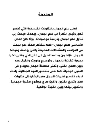 4
‫المقدمة‬
‫تفسر‬ ‫التي‬ ‫الفلسفية‬ ‫بالنظريات‬ ‫الجمال‬ ‫علم‬ ‫عنى‬ُ‫ي‬
‫و‬ ‫تطور‬
.‫الجمال‬ ‫علم‬ ‫الى‬ ‫النظرة‬ ‫تبدل‬
‫و‬
‫إلى‬ ‫البحث‬ ‫يهدف‬
‫تن‬
‫و‬ ‫الجمال‬ ‫علم‬ ‫اول‬
‫موضوعاته‬ ‫دراسة‬
‫كان‬ ‫وإذا‬ .
‫العمل‬
‫لع‬ ‫األساسي‬
‫ل‬
‫الجمال‬ ‫م‬
–
‫ا‬ً‫الحق‬ ‫سنذكر‬ ‫كما‬
-
‫ا‬ ‫هو‬
‫لبحث‬
‫في‬
‫ال‬
‫بالفن‬ ‫المحيطة‬ ‫والمشكالت‬ ‫مواقف‬
‫بوصفه‬
‫و‬
‫ا‬ ً‫مبدع‬
‫للجمال‬
.
‫من‬ ‫فإننا‬
‫ال‬ ‫الى‬ ‫سنتطرق‬ ‫هنا‬
‫ذكره‬ ‫يقترن‬ ‫الذي‬ ‫فن‬
‫تلقائية‬ ‫بصورة‬
‫بالجمال‬
‫بينه‬ ‫والفرق‬ ‫ماهيته‬ ‫وتوضيح‬ ،
.‫الفني‬ ‫العمل‬ ‫وبين‬
‫و‬
‫تعنى‬
‫الجمال‬ ‫فلسفة‬
‫باإل‬
‫بداع‬
‫في‬
‫الجميلة‬ ‫الفنون‬
‫و‬ ،‫الجمالية‬ ‫القيم‬ ‫بتفسير‬ ‫تعنى‬ ‫كما‬
‫لذلك‬
‫الجمال‬ ‫نظريات‬ ‫تفسير‬ ‫يتم‬ ‫ال‬
‫نظريات‬ ‫إلى‬ ‫اإلشارة‬ ‫بغير‬
‫و‬ ‫الفن‬
.‫الفنون‬ ‫تاريخ‬
‫ًا‬‫ر‬‫وأخي‬
‫الجمالية‬ ‫الخبرة‬ ‫موضوع‬ ‫طرح‬
‫و‬
‫التم‬
‫و‬ ‫بينها‬ ‫ييز‬
.‫الواقعية‬ ‫الخبرة‬ ‫بين‬
 
