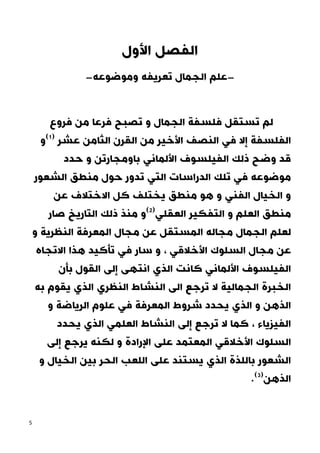 5
‫األول‬ ‫الفصل‬
-
‫وموضوعه‬ ‫تعريفه‬ ‫الجمال‬ ‫علم‬
-
‫فروع‬ ‫من‬ ‫فرعا‬ ‫تصبح‬ ‫و‬ ‫الجمال‬ ‫فلسفة‬ ‫تستقل‬ ‫لم‬
‫و‬(2)
‫عشر‬ ‫الثامن‬ ‫القرن‬ ‫من‬ ‫األخير‬ ‫النصف‬ ‫في‬ ‫إال‬ ‫الفلسفة‬
‫حدد‬ ‫و‬ ‫باومجارتن‬ ‫األلماني‬ ‫الفيلسوف‬ ‫ذلك‬ ‫وضح‬ ‫قد‬
‫الشعور‬ ‫منطق‬ ‫حول‬ ‫تدور‬ ‫التي‬ ‫الدراسات‬ ‫تلك‬ ‫في‬ ‫موضوعه‬
‫كل‬ ‫يختلف‬ ‫منطق‬ ‫هو‬ ‫و‬ ‫الفني‬ ‫الخيال‬ ‫و‬
‫االختالف‬
‫عن‬
‫صار‬ ‫التاريخ‬ ‫ذلك‬ ‫منذ‬ ‫و‬(1)
‫العقلي‬ ‫التفكير‬ ‫و‬ ‫العلم‬ ‫منطق‬
‫و‬ ‫النظرية‬ ‫المعرفة‬ ‫مجال‬ ‫عن‬ ‫المستقل‬ ‫مجاله‬ ‫الجمال‬ ‫لعلم‬
‫ال‬ ‫مجال‬ ‫عن‬
‫االتجاه‬ ‫هذا‬ ‫تأكيد‬ ‫في‬ ‫سار‬ ‫و‬ ، ‫األخالقي‬ ‫سلوك‬
‫بأن‬ ‫القول‬ ‫إلى‬ ‫انتهى‬ ‫الذي‬ ‫كانت‬ ‫األلماني‬ ‫الفيلسوف‬
‫به‬ ‫يقوم‬ ‫الذي‬ ‫النظري‬ ‫النشاط‬ ‫الى‬ ‫ترجع‬ ‫ال‬ ‫الجمالية‬ ‫الخبرة‬
‫و‬ ‫الرياضة‬ ‫علوم‬ ‫في‬ ‫المعرفة‬ ‫شروط‬ ‫يحدد‬ ‫الذي‬ ‫و‬ ‫الذهن‬
‫يحدد‬ ‫الذي‬ ‫العلمي‬ ‫النشاط‬ ‫إلى‬ ‫ترجع‬ ‫ال‬ ‫كما‬ ، ‫الفيزياء‬
‫األ‬ ‫السلوك‬
‫إلى‬ ‫يرجع‬ ‫لكنه‬ ‫و‬ ‫اإلرادة‬ ‫على‬ ‫المعتمد‬ ‫خالقي‬
‫و‬ ‫الخيال‬ ‫بين‬ ‫الحر‬ ‫اللعب‬ ‫على‬ ‫يستند‬ ‫الذي‬ ‫باللذة‬ ‫الشعور‬
.(0)
‫الذهن‬
 