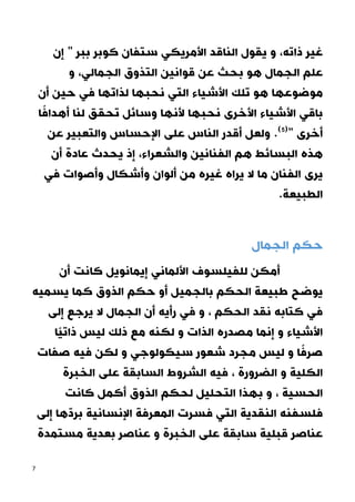 7
‫ذاته‬ ‫غير‬
‫إن‬ " ‫ببر‬ ‫كوبر‬ ‫ستفان‬ ‫األمريكي‬ ‫الناقد‬ ‫يقول‬ ‫و‬ ،
‫الجمال‬ ‫علم‬
‫الجمالي‬ ‫التذوق‬ ‫قوانين‬ ‫عن‬ ‫بحث‬ ‫هو‬
‫و‬ ،
‫أن‬ ‫حين‬ ‫في‬ ‫لذاتها‬ ‫نحبها‬ ‫التي‬ ‫األشياء‬ ‫تلك‬ ‫هو‬ ‫موضوعها‬
‫ا‬ً‫أهداف‬ ‫لنا‬ ‫تحقق‬ ‫وسائل‬ ‫ألنها‬ ‫نحبها‬ ‫األخرى‬ ‫األشياء‬ ‫باقي‬
‫عن‬ ‫والتعبير‬ ‫اإلحساس‬ ‫على‬ ‫الناس‬ ‫أقدر‬ ‫ولعل‬ .(5)
" ‫أخرى‬
‫هذ‬
‫والشعراء‬ ‫الفنانين‬ ‫هم‬ ‫البسائط‬ ‫ه‬
‫أن‬ ‫عادة‬ ‫يحدث‬ ‫إذ‬ ،
‫أ‬ ‫من‬ ‫غيره‬ ‫يراه‬ ‫ال‬ ‫ما‬ ‫الفنان‬ ‫يرى‬
‫وأصوات‬ ‫وأشكال‬ ‫لوان‬
‫في‬
‫الطبيعة‬
.
‫الجمال‬ ‫حكم‬
‫أن‬ ‫كانت‬ ‫إيمانويل‬ ‫األلماني‬ ‫للفيلسوف‬ ‫أمكن‬
‫يسميه‬ ‫كما‬ ‫الذوق‬ ‫حكم‬ ‫أو‬ ‫بالجميل‬ ‫الحكم‬ ‫طبيعة‬ ‫يوضح‬
‫إلى‬ ‫يرجع‬ ‫ال‬ ‫الجمال‬ ‫أن‬ ‫رأيه‬ ‫في‬ ‫و‬ ، ‫الحكم‬ ‫نقد‬ ‫كتابه‬ ‫في‬
‫ًا‬‫ي‬‫ذات‬ ‫ليس‬ ‫ذلك‬ ‫مع‬ ‫لكنه‬ ‫و‬ ‫الذات‬ ‫مصدره‬ ‫إنما‬ ‫و‬ ‫األشياء‬
‫سيك‬ ‫شعور‬ ‫مجرد‬ ‫ليس‬ ‫و‬ ‫ا‬ً‫صرف‬
‫صفات‬ ‫فيه‬ ‫لكن‬ ‫و‬ ‫ولوجي‬
‫الخبرة‬ ‫على‬ ‫السابقة‬ ‫الشروط‬ ‫فيه‬ ، ‫الضرورة‬ ‫و‬ ‫الكلية‬
‫كانت‬ ‫أكمل‬ ‫الذوق‬ ‫لحكم‬ ‫التحليل‬ ‫بهذا‬ ‫و‬ ، ‫الحسية‬
‫إلى‬ ‫ها‬ّ‫د‬‫بر‬ ‫اإلنسانية‬ ‫المعرفة‬ ‫فسرت‬ ‫التي‬ ‫النقدية‬ ‫فلسفنه‬
‫مستمدة‬ ‫بعدية‬ ‫عناصر‬ ‫و‬ ‫الخبرة‬ ‫على‬ ‫سابقة‬ ‫قبلية‬ ‫عناصر‬
 