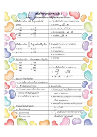 แบบทดสอบหน่วยการเรียนรู้ที่ 2
คาชี้แจง : ให้นักเรียนเลือกคาตอบที่ถูกต้องที่สุดเพียงข้อเดียว
1. ข้อใดคือการเขียน 5.4̇8̇ ในรูปเศษส่วนได้
ถูกต้อง
ก.
90
48
5 ข.
99
48
5
ค.
99
48
ง.
33
16
5
2. ข้อใดคือการเขียน
33
13
ในรูปทศนิยมได้ถูกต้อง
ก. 0.303̇ ข. 0.39
̇
ค. 0.39̇ ง. 0.3̇9̇
3. ข้อใดคือการเขียน 1.95̇ในรูปเศษส่วนได้ถูกต้อง
ก.
90
166
ข.
90
195
ค.
99
176
ง.
90
176
4. ข้อใดกล่าวได้ถูกต้องที่สุด
ก. จานวนเต็มบางจานวนเป็นจานวนอตรรกยะ
ข. – 𝜋 เป็นจานวนอตรรกยะ
ค. จานวนอตรรกยะบางจานวนไม่สามารถ
แทนค่าลงบนเส้นจานวนจริงได้
ง. จานวนจริงเป็นจานวนตรรกยะ
5. จานวนใดไม่เป็นจานวนจริง
ก. จานวนจินตภาพ
ข. จานวนตรรกยะ
ค. จานวนอตรรกยะ
ง. จานวนเต็ม
6. จานวนใดเป็นจานวนอตรรกยะทุกจานวน
ก. 0.2999... , 3
27 , 𝜋
ข. 123.234234..., 25 , 𝜋
ค. 0.2626626662... , 2 , -𝜋
ง. 80.5656..., 16 , 𝜋
7. จานวนจริงประกอบด้วยจานวนใดบ้าง
ก. จานวนเต็ม
ข. จานวนตรรกยะ
ค. จานวนอตรรกยะ
ง. ถูกทุกข้อ
8. จานวนในข้อใดเป็นจานวนอตรรกยะ
ก.
5
225
ข.  2
3
ค. 3
8
4  ง. 2
9 
9. ข้อใดต่อไปนี้ผิด
ก. ไม่มีจานวนจริงใดเป็นทั้งจานวนอตรรกยะ
และจานวนตรรกยะ
ข. ผลบวกของจานวนตรรกยะและอตรรกยะ
เป็นจานวนอตรรกยะ
ค. ทศนิยมซ้าสามารถเขียนแทนด้วยจุดบนเส้น
จานวนจริงได้
ง.
3
11
เป็นจานวนตรรกยะเพราะไม่สามารถ
เขียนให้อยู่ในรูปเศษส่วนได้
 