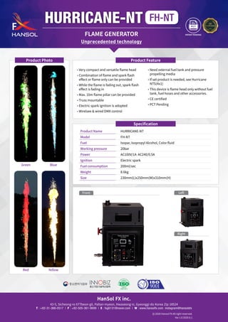 HanSol FX inc.
43-5, Sicheong-ro 677beon-gil, Paltan-myeon, Hwaseong-si, Gyeonggi-do Korea Zip 18524
T : +82-31-366-0517 | F : +82-505-361-9699 | E : fxg6131@naver.com | W : www.hansolfx.com instagram@hansolsfx
2020 Hansol FX All right reserved.
Ver 1.0 2020.6.1
Specification
Product Name	 HURRICANE-NT
Model	 FH-NT
Fuel	 Isopar, Isopropyl Alcohol, Color fluid
Working pressure	 20bar
Power	 AC100V/1A AC240/0.5A
Ignition 	 Electric spark
Fuel consumption 	 200ml/sec
Weight 	 8.6kg
Size	 230mm(L)x250mm(W)x310mm(H)
HURRICANE-NT FH-NT
FLAME GENERATOR
• 

Very compact and versatile flame head
• 

Combination of flame and spark flash
effect or flame only can be provided
• 

While the flame is fading out, spark flash
effect is fading in
• 

Max. 10m flame pillar can be provided
• 

Truss mountable
• 

Electric spark ignition is adopted
• 

Wirelsee  wired DMX control
• 

Need external fuel tank and pressure
propelling media
• 

If set product is needed, see Hurricane
NTS(4x1)
• 

This device is flame head only without fuel
tank, fuel hoses and other accessories.
• 

CE certified
• 

PCT Pending
Product Feature
Product Photo
Unprecedented technology
Blue
Yellow
Green
Red
PATENT PENDING
Front
Right
Left
 