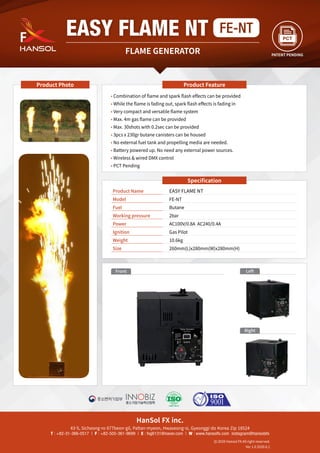 HanSol FX inc.
43-5, Sicheong-ro 677beon-gil, Paltan-myeon, Hwaseong-si, Gyeonggi-do Korea Zip 18524
T : +82-31-366-0517 | F : +82-505-361-9699 | E : fxg6131@naver.com | W : www.hansolfx.com instagram@hansolsfx
2020 Hansol FX All right reserved.
Ver 1.0 2020.6.1
Specification
Product Name	 EASY FLAME NT
Model	 FE-NT
Fuel	 Butane
Working pressure	 2bar
Power	 AC100V/0.8A AC240/0.4A
Ignition 	 Gas Pilot
Weight 	 10.6kg
Size	 260mm(L)x280mm(W)x280mm(H)
Product Feature
Product Photo
Front
Right
Left
FLAME GENERATOR
EASY FLAME NT FE-NT
PATENT PENDING
• Combination of flame and spark flash effects can be provided
• While the flame is fading out, spark flash effects is fading in
• Very compact and versatile flame system
• Max. 4m gas flame can be provided
• Max. 30shots with 0.2sec can be provided
• 3pcs x 230gr butane canisters can be housed
• No external fuel tank and propelling media are needed.
• Battery powered up. No need any external power sources.
• Wireless  wired DMX control
• PCT Pending
 
