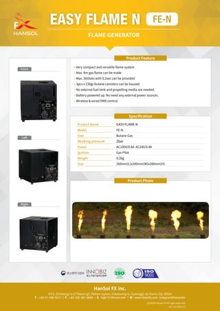HanSol FX inc.
43-5, Sicheong-ro 677beon-gil, Paltan-myeon, Hwaseong-si, Gyeonggi-do Korea Zip 18524
T : +82-31-366-0517 | F : +82-505-361-9699 | E : fxg6131@naver.com | W : www.hansolfx.com instagram@hansolsfx
2020 Hansol FX All right reserved.
Ver 1.0 2020.6.1
Specification
Product Name	 EASY FLAME N
Model	 FE-N
Fuel 	 Butane Gas
Working pressure	 2bar
Power	 AC100V/0.8A AC240/0.4A
Ignition 	 Gas Pilot
Weight 	 9.2kg
Size	 260mm(L)x280mm(W)x280mm(H)
Product Feature
• 
Very compact and versatile flame system
• 
Max. 4m gas flame can be made
• 
Max. 30shots with 0.2sec can be provided
• 
3pcs x 230gr butane canisters can be housed
• 
No external fuel tank and propelling media are needed.
• 
Battery powered up. No need any external power sources.
• 
Wireless  wired DMX control
EASY FLAME N FE-N
FLAME GENERATOR
Left
Right
Front
Product Photo
 