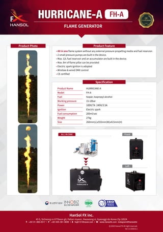 HanSol FX inc.
43-5, Sicheong-ro 677beon-gil, Paltan-myeon, Hwaseong-si, Gyeonggi-do Korea Zip 18524
T : +82-31-366-0517 | F : +82-505-361-9699 | E : fxg6131@naver.com | W : www.hansolfx.com instagram@hansolsfx
2020 Hansol FX All right reserved.
Ver 1.0 2020.6.1
HURRICANE-A FH-A
FLAME GENERATOR
• 
All in one flame system without any external pressure propelling media and fuel reservoir.
• 
2 small pressure pumps are built in the device.
• 
Max. 12L fuel reservoir and an accumulator are built in the device.
• 
Max. 8m of flame pillar can be provided
• 
Electric spark ignition is adopted
• 
Wirelsee  wired DMX control
• 
CE certified
Product Feature
Product Photo
Specification
Product Name	 HURRICANE-A
Model	 FH-A
Fuel	 Isopar, Isopropyl alcohol
Working pressure	 15-18bar
Power	 100V/7A 240V/3.5A
Ignition	 Electric spark
Fuel consumption	 200ml/sec
Weight 	 27kg
Size	 260mm(L)x555mm(W)x415mm(H)
ALL IN ONE Front
Left
 