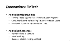 Coronavirus: FinTech
• Additional Opportunities
• Serving Those Tapping Fiscal Stimulus & Loan Programs
• Consumer & SME Refinancing's & Consolidation Loans
• New uses & sources of Alternative Data
• Additional Challenges
• Delinquencies & Defaults
• Loan Servicing
• Business Models relying on Float 13
 