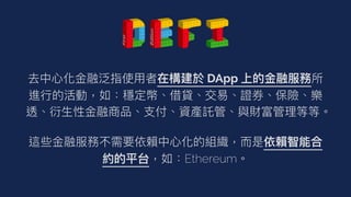 去中⼼化⾦融泛指使⽤者在構建於 DApp 上的⾦融服務所
進⾏的活動，如：穩定幣、借貸、交易、證券、保險、樂
透、衍⽣性⾦融商品、⽀付、資產託管、與財富管理等等。


這些⾦融服務不需要依賴中⼼化的組織，⽽是依賴智能合
約的平台，如：Ethereum。


 