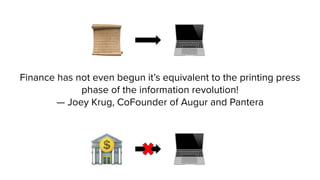 Finance has not even begun it’s equivalent to the printing press
phase of the information revolution!
— Joey Krug, CoFounder of Augur and Pantera
 