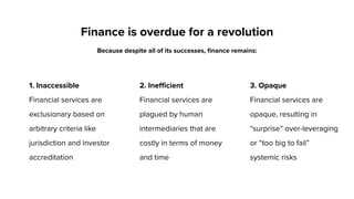 1. Inaccessible
Financial services are
exclusionary based on
arbitrary criteria like
jurisdiction and investor
accreditation
2. Inefficient
Financial services are
plagued by human
intermediaries that are
costly in terms of money
and time
Finance is overdue for a revolution
Because despite all of its successes, finance remains:
3. Opaque
Financial services are
opaque, resulting in
“surprise” over-leveraging
or “too big to fail”
systemic risks
 