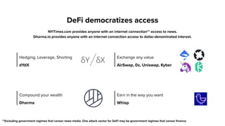 DeFi democratizes access
NYTimes.com provides anyone with an internet connection** access to news.  
Dharma.io provides anyone with an internet connection access to dollar-denominated interest.
**Excluding government regimes that censor news media. One attack vector for DeFi may be government regimes that censor finance.
Hedging, Leverage, Shorting
dYdX
Exchange any value
AirSwap, 0x, Uniswap, Kyber
Compound your wealth 
Dharma
Earn in the way you want
Whisp
 