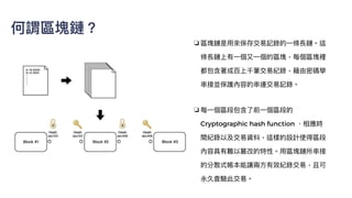 ❏ 區塊鏈是⽤來保存交易記錄的⼀條長鏈。這
條長鏈上有⼀個⼜⼀個的區塊，每個區塊裡
都包含著成百上千筆交易紀錄，藉由密碼學
串接並保護內容的串連交易記錄。


❏ 每⼀個區段包含了前⼀個區段的
Cryptographic hash function 、相應時
間紀錄以及交易資料，這樣的設計使得區段
內容具有難以篡改的特性。⽤區塊鏈所串接
的分散式帳本能讓兩⽅有效紀錄交易，且可
永久查驗此交易。
何謂區塊鏈？
 