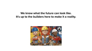 We know what the future can look like.
It’s up to the builders here to make it a reality.
 