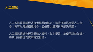 ⼈⼯智慧是電腦程式⾃我學習的能⼒。這些演算法無需⼈⼯指
令，就可以理解相應指令，並使⽤⼤量資料來解決問題。 
 
⼈⼯智慧通過分析外部輸入資料，從中學習，並使⽤這些知識，
來執⾏任務從⽽實現特定⽬標。
⼈⼯智慧
 
