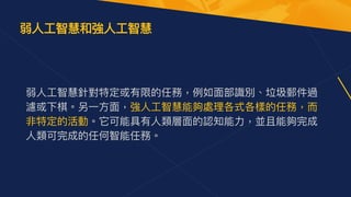 弱⼈⼯智慧針對特定或有限的任務，例如⾯部識別、垃圾郵件過
濾或下棋。另⼀⽅⾯，強⼈⼯智慧能夠處理各式各樣的任務，⽽
非特定的活動。它可能具有⼈類層⾯的認知能⼒，並且能夠完成
⼈類可完成的任何智能任務。
弱⼈⼯智慧和強⼈⼯智慧
 