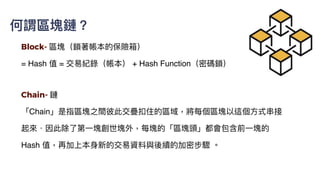 Block- 區塊（鎖著帳本的保險箱）
= Hash 值 = 交易紀錄（帳本） + Hash Function（密碼鎖）
Chain- 鏈


「Chain」是指區塊之間彼此交疊扣住的區域，將每個區塊以這個⽅式串接
起來．因此除了第⼀塊創世塊外，每塊的「區塊頭」都會包含前⼀塊的
Hash 值，再加上本⾝新的交易資料與後續的加密步驟 。
何謂區塊鏈？
 
