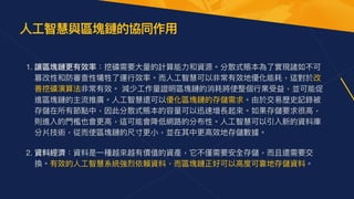1. 讓區塊鏈更有效率：挖礦需要⼤量的計算能⼒和資源。分散式賬本為了實現諸如不可
篡改性和防審查性犧牲了運⾏效率。⽽⼈⼯智慧可以非常有效地優化能耗，這對於改
善挖礦演算法非常有效。 減少⼯作量證明區塊鏈的消耗將使整個⾏業受益，並可能促
進區塊鏈的主流推廣。⼈⼯智慧還可以優化區塊鏈的存儲需求。由於交易歷史記錄被
存儲在所有節點中，因此分散式賬本的容量可以迅速增長起來。如果存儲要求很⾼，
則進入的⾨檻也會更⾼，這可能會降低網路的分布性。⼈⼯智慧可以引入新的資料庫
分片技術，從⽽使區塊鏈的尺⼨更⼩，並在其中更⾼效地存儲數據。  
2. 資料經濟：資料是⼀種越來越有價值的資產，它不僅需要安全存儲，⽽且還需要交
換。有效的⼈⼯智慧系統強烈依賴資料，⽽區塊鏈正好可以⾼度可靠地存儲資料。
⼈⼯智慧與區塊鏈的協同作⽤


 