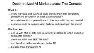 Decentralized AI Marketplaces: The Concept
What if…
e e d d a a d b e c d de e da a c e e
privately and securely in an open data exchange?
AI de c d c e e eac e de e be e ?
e e e c d be c e a ed a a c a e ab e?
Wouldn’t we…
e d MORE da a a c e a a ab e GAFA a d e
centralized entities?
a a e NEW a d BETTER da a?
a d e e e be e de , a d be e AI?
b a e a a e AI
 