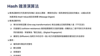 Hash 雜湊演算法
❏ 雜湊函數將任何長度的訊息輸入後加以濃縮， 轉換⽽成為⼀個長度較短且固定的輸出，此輸出訊息
為雜湊值 (Hash Value)或訊息摘要 (Message Digest)


❏ 雜湊函數特性


❏ 單向的映射函數 (One way transformation): 無法由輸出反推其原輸入值（不可反逆)


❏ 抗碰撞性 (collision resistance): 雜湊值需隨明⽂改變⽽變動 • 很難找出⼆個不同的⽂件具有相
同的雜湊值，常被稱為「數位指紋」(Digital Fingerprint)


❏ 擴張性 (Diffusion): 指明⽂中的任何⼀個⼩地⽅的變更都將會擴散影響到密⽂的各部份


❏ 應⽤：


❏ 確保資料傳送的完整性


❏ 數位簽署


❏ 密碼儲存


 
