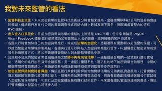 我對未來監管的看法
1. 監管科技主流化：未來加密貨幣的監管科技技術成分將會越來越⾼，⾦融機構與科技公司的邊界將會趨
於模糊，傳統銀⾏及⽀付公司的盡職調查模式將結合鏈上數據及鏈下實名，發展出虛實整合的特有
KYC 機制。


2. 出入⾦入⼝多元化：⽬前加密貨幣與法幣的連結的主流還是 OTC 市場，但未來無論是 PayPal、
Visa、Facebook 或是銀⾏都將成為加密貨幣出入⾦的管道，能夠接觸的客⼾也越多。


3. 各國央⾏將會加快⾃⼰的加密貨幣推⾏，或完成法幣的加密化：憑藉著既有優勢和政府信譽的保證，可
以搶佔加密貨幣領域的制⾼點。各國央⾏還可以與私⼈加密貨幣商進⾏合作，以授權發⾏加密貨幣或頒
發⾦融牌照等⽅式，將加密貨幣運營商納入到⾦融監管體系中來。


4. 合規和不合規的加密貨幣⾦融服務商之間將不再有灰⾊地帶：⼀邊是透過合規的⼀站式銀⾏進⾏實名
制、透明化的進⾏加密貨幣⾦融服務，另⼀邊是注重隱私性、匿名性的地下加密貨幣⾦融服務，中間的
模糊空間將會越來越少，無論是交易所或託管服務商都將與監管亦步亦趨前⾏。


5. 加密託管保險制度將會興起：傳統託管⾏業會利⽤保險增加機構信⽤或分攤委託資產風險，託管機構的
資本和保險完善度代表其賠付能⼒。隨著未來加密託管需求成長，將會有越來越多傳統保險公司嘗試進
入加密托管保險領域，和銀⾏及加密⾦融服務商進⾏技術合作。未來當各國託管法規逐漸完善後，傳統
託管機構與⼤型基⾦也將逐步入場。
 
