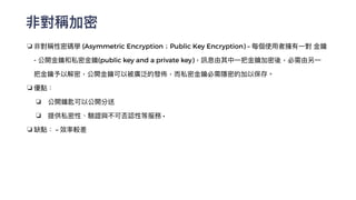 非對稱加密
❏ 非對稱性密碼學 (Asymmetric Encryption；Public Key Encryption) – 每個使⽤者擁有⼀對 ⾦鑰
- 公開⾦鑰和私密⾦鑰(public key and a private key)，訊息由其中⼀把⾦鑰加密後，必需由另⼀
把⾦鑰予以解密，公開⾦鑰可以被廣泛的發佈，⽽私密⾦鑰必需隱密的加以保存。


❏ 優點：


❏ 公開鑰匙可以公開分送


❏ 提供私密性、驗證與不可否認性等服務 •


❏ 缺點： – 效率較差


 