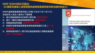 FATF 於2019年6⽉提出 
《以風險為基礎之虛擬資產與虛擬資產服務提供商洗錢防制指引》
VASP(虛擬資產服務提供商)之定義:依據指引第13⾴33項，
係指⾃然⼈或法⼈提供以下服務者


1) 進⾏虛擬資產與法定貨幣之間交換 (法幣交易所)


2) 進⾏⼀種或多種虛擬資產間交換 (幣幣交易所)


3) 移轉虛擬貨幣資產 (虛擬貨幣⽀付業者)


4) 保管和/或管理虛擬資產或控制虛擬資產的⼯具 (冷、熱
錢包業者)


5) 參與或提供發⾏⼈發⾏或出售虛擬資產之相關⾦融服務
(ICO、STO交易所)


參考資料:VIRTUAL ASSETS AND VIRTUAL - ASSET SERVICE PROVIDERSGUIDANCE FOR A RISK-BASED APPROACH (2019/06)
 