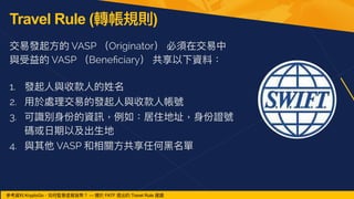 Travel Rule (轉帳規則)
交易發起⽅的 VASP （Originator） 必須在交易中
與受益的 VASP （Bene
fi
ciary） 共享以下資料：
 
1. 發起⼈與收款⼈的姓名


2. ⽤於處理交易的發起⼈與收款⼈帳號


3. 可識別⾝份的資訊，例如：居住地址，⾝份證號
碼或⽇期以及出⽣地


4. 與其他 VASP 和相關⽅共享任何⿊名單
參考資料:KryptoGo，如何監管虛擬貨幣？ — 關於 FATF 提出的 Travel Rule 建議
 