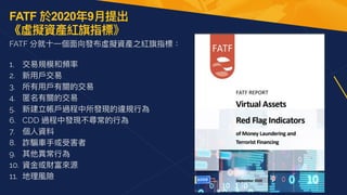 FATF 於2020年9⽉提出 
《虛擬資產紅旗指標》
FATF 分就⼗⼀個⾯向發布虛擬資產之紅旗指標：
 
1. 交易規模和頻率


2. 新⽤⼾交易


3. 所有⽤⼾有關的交易


4. 匿名有關的交易


5. 新建立帳⼾過程中所發現的違規⾏為


6. CDD 過程中發現不尋常的⾏為


7. 個⼈資料


8. 詐騙⾞⼿或受害者


9. 其他異常⾏為


10. 資⾦或財富來源


11. 地理風險
 