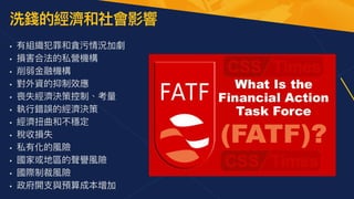 洗錢的經濟和社會影響
• 有組織犯罪和貪污情況加劇


• 損害合法的私營機構


• 削弱⾦融機構


• 對外資的抑制效應


• 喪失經濟決策控制、考量


• 執⾏錯誤的經濟決策


• 經濟扭曲和不穩定


• 稅收損失


• 私有化的風險


• 國家或地區的聲譽風險


• 國際制裁風險


• 政府開⽀與預算成本增加
 