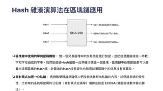 Hash 雜湊演算法在區塊鏈應⽤
❏ 區塊鏈中使⽤的單向密碼機制： 對⼀個交易區塊中的交易信息進⾏加密，並把信息壓縮成由⼀串數
字和字⺟組成的字串。我們能透過Hash值唯⼀且準確地標識⼀個區塊，區塊鏈中任意節點都可以驗
算出這個區塊的Hash值，計算出的Hash沒有變化也就意味著區塊中的信息沒有被篡改。


❏ 非對稱式加密→公私鑰： 透過數學理論來確保⼈們沒辦法破解出私鑰的內容，以保證系統的安全
性，比特幣的系統所使⽤的公私鑰（非對稱式密碼學）演算法就是 ECDSA (橢圓曲線數字簽名算
法）。
 