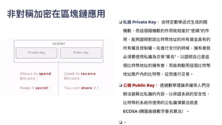 非對稱加密在區塊鏈應⽤
❏ 私鑰 Private Key： 由特定數學函式⽣成的隨
機數，⽽這個隨機數的作⽤就相當於"密碼"的作
⽤，能夠證明對該比特幣地址的所有資⾦具有的
所有權及控制權。在進⾏⽀付的時候，擁有者就
必須要使⽤私鑰為交易"簽名"，以證明⾃⼰是這
個比特幣地址的擁有者，⽽能夠動⽤這個比特幣
地址賬⼾內的比特幣，從⽽進⾏交易。


❏ 公鑰 Public Key： 透過數學理論來確保⼈們沒
辦法破解出私鑰的內容，以保證系統的安全性，
比特幣的系統所使⽤的公私鑰演算法就是
ECDSA (橢圓曲線數字簽名算法）。


❏ 。
 