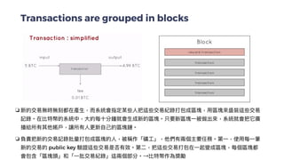 Transactions are grouped in blocks
❏ 新的交易無時無刻都在產⽣，⽽系統會指定某些⼈把這些交易紀錄打包成區塊，⽤區塊來盛裝這些交易
記錄。在比特幣的系統中，⼤約每⼗分鐘就會⽣成新的區塊。只要新區塊⼀被做出來，系統就會把它廣
播給所有其他帳⼾，讓所有⼈更新⾃⼰的區塊鏈。


❏ 負責把新的交易記錄批量打包成區塊的⼈，被稱作「礦⼯」，他們有兩個主要任務。第⼀，使⽤每⼀筆
新的交易的 public key 驗證這些交易是否有效。第⼆，把這些交易打包在⼀起變成區塊，每個區塊都
會包含「區塊頭」和「⼀批交易紀錄」這兩個部分。→比特幣作為獎勵
 