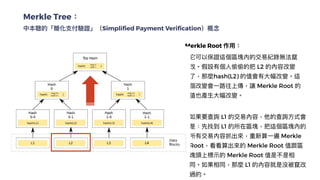 Merkle Tree：


中本聰的「簡化⽀付驗證」（Simplified Payment Verification）概念
Merkle Root 作⽤：


❏ 它可以保證這個區塊內的交易紀錄無法竄
改。假設有個⼈偷偷的把 L2 的內容改變
了，那麼hash(L2) 的值會有⼤幅改變。這
個改變會⼀路往上傳，讓 Merkle Root 的
值也產⽣⼤幅改變。


❏ 如果要查詢 L1 的交易內容，他的查詢⽅式會
是：先找到 L1 的所在區塊，把這個區塊內的
所有交易內容抓出來，重新算⼀遍 Merkle
Root，看看算出來的 Merkle Root 值跟區
塊頭上標⽰的 Merkle Root 值是不是相
同。如果相同，那麼 L1 的內容就是沒被竄改
過的。
Hash Function在這裡的第⼀個功⽤，是幫助準備打包成區塊的那
幾筆交易找出⼀個值，這個值被稱作是該區塊的 Merkle Root，是
區塊頭的⼀部分。
 