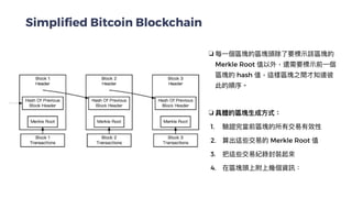 Simplified Bitcoin Blockchain
❏ 每⼀個區塊的區塊頭除了要標⽰該區塊的
Merkle Root 值以外，還需要標⽰前⼀個
區塊的 hash 值，這樣區塊之間才知道彼
此的順序。


❏ 具體的區塊⽣成⽅式：


1. 驗證完當前區塊的所有交易有效性


2. 算出這些交易的 Merkle Root 值


3. 把這些交易紀錄封裝起來


4. 在區塊頭上附上幾個資訊：


 