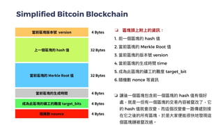 Simplified Bitcoin Blockchain
❏ 區塊頭上附上的資訊：


1. 前⼀個區塊的 hash 值


2. 當前區塊的 Merkle Root 值


3. 當前區塊的版本號 version


4. 當前區塊的⽣成時間 time


5. 成為此區塊的礦⼯的難度 target_bit


6. 隨機數 nonce 等資訊


❏ 讓後⼀個區塊包含前⼀個區塊的 hash 值有個好
處，就是⼀但有⼀個區塊的交易內容被竄改了，它
的 hash 值就會改變，⽽這個改變會⼀路傳遞到接
在它之後的所有區塊，於是⼤家便能很快地發現這
個區塊鏈被竄改過。


 