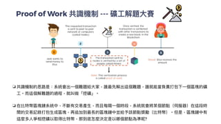 Proof of Work 共識機制 --- 礦⼯解題⼤賽
❏ 共識機制的思路是：系統會出⼀個難題給⼤家，誰最先解出這個難題，誰就能當負責打包下⼀個區塊的礦
⼯。⽽這個解難題的過程，就叫做「挖礦」。


❏ 在比特幣區塊鏈系統中，不斷有交易產⽣，⽽且每隔⼀個時段，系統就會將某個節點（伺服器）在這段時
間的交易記錄打包⽣成區塊，再追加到最長的區塊鏈中並給予該節點獎勵（比特幣）。但是，區塊鏈中有
這麼多⼈爭相挖礦以取得比特幣，那到底怎麼決定是以哪個節點為準呢?


 