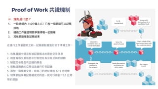 Proof of Work 共識機制
❏ 規則是什麼？


1. ⼀段時間內（10分鐘左右）只有⼀個節點可以記賬
成功


2. 通過⼯作量證明競爭獲得唯⼀記賬權


3. 其他節點複製記賬結果


在進⾏⼯作量證明之前，記賬節點會進⾏如下準備⼯作：


1. 收集廣播中還沒有被記錄賬本的原始交易信息


2. 檢查每個交易信息中付款地址有沒有⾜夠的餘額


3. 驗證交易是否有正確的簽名


4. 把驗證通過的交易信息進⾏打包記錄


5. 添加⼀個獎勵交易：給⾃⼰的地址增加 12.5 比特幣


6. 如果節點爭奪記賬權成功的話，就可以得到 12.5 比特
幣的獎勵


 