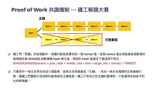 Proof of Work 共識機制 --- 礦⼯解題⼤賽
❏ 礦⼯們「挖礦」的這個動作，具體⾏動就是要找到⼀個 nonce 值，這個 nonce 值必須能讓這個區塊的
區塊頭在被 SHA256 函數連續 hash 兩次後，得到的 hash 值滿⾜下⾯這條不等式：
SHA256(SHA256(version + prev_hash + merkle_root + time + target_bits + nonce)) < TARGE
T

❏ 只要其中⼀條分⽀率先完成六個區塊，這條分⽀就會變成「主鏈」，⽽另⼀條分⽀裡頭的交易會被打
散，讓礦⼯們重新打包成新的區塊接在主鏈後⾯。礦⼯只有在打包主鏈的區塊時，才能獲得系統給予的
比特幣獎勵。


 
