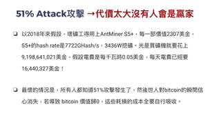 51% Attack攻擊 →代價太⼤沒有⼈會是贏家
❏ 以2018年來假設，壞礦⼯得⽤上AntMiner S5+，每⼀部價值2307美⾦，
S5+的hash rate是7722GHash/s，3436W挖礦。光是買礦機就要花上
9,198,641,021美⾦，假設電費是每千瓦時0.05美⾦，每天電費已經要
16,440,327美⾦！


❏ 最懷的情況是，所有⼈都知道51%攻擊發⽣了，然後世⼈對bitcoin的瞬間信
⼼消失，若導致 bitcoin 價值歸0，這些耗損的成本全要⾃⾏吸收。


 