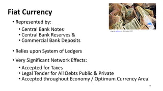Fiat Currency
• Represented by:
• Central Bank Notes Image by epSos.de on Wikimedia. CC BY
• Central Bank Reserves &
• Commercial Bank Deposits
• Relies upon System of Ledgers
• Very Significant Network Effects:
• Accepted for Taxes
• Legal Tender for All Debts Public & Private
• Accepted throughout Economy / Optimum Currency Area
12
 