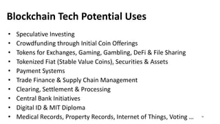 Blockchain Tech Potential Uses
• Speculative Investing
• Crowdfunding through Initial Coin Offerings
• Tokens for Exchanges, Gaming, Gambling, DeFi & File Sharing
• Tokenized Fiat (Stable Value Coins), Securities & Assets
• Payment Systems
• Trade Finance & Supply Chain Management
• Clearing, Settlement & Processing
• Central Bank Initiatives
• Digital ID & MIT Diploma
• Medical Records, Property Records, Internet of Things, Voting … 19
 