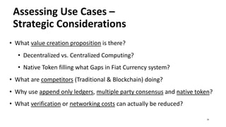 Assessing Use Cases –
Strategic Considerations
• What value creation proposition is there?
• Decentralized vs. Centralized Computing?
• Native Token filling what Gaps in Fiat Currency system?
• What are competitors (Traditional & Blockchain) doing?
• Why use append only ledgers, multiple party consensus and native token?
• What verification or networking costs can actually be reduced?
24
 