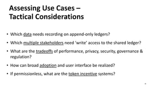 Assessing Use Cases –
Tactical Considerations
• Which data needs recording on append-only ledgers?
• Which multiple stakeholders need ‘write’ access to the shared ledger?
• What are the tradeoffs of performance, privacy, security, governance &
regulation?
• How can broad adoption and user interface be realized?
• If permissionless, what are the token incentive systems?
25
 