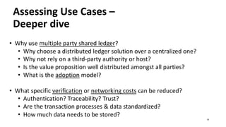 Assessing Use Cases –
Deeper dive
• Why use multiple party shared ledger?
• Why choose a distributed ledger solution over a centralized one?
• Why not rely on a third-party authority or host?
• Is the value proposition well distributed amongst all parties?
• What is the adoption model?
• What specific verification or networking costs can be reduced?
• Authentication? Traceability? Trust?
• Are the transaction processes & data standardized?
• How much data needs to be stored?
26
 
