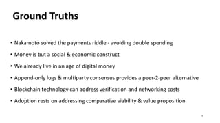 Ground Truths
• Nakamoto solved the payments riddle - avoiding double spending
• Money is but a social & economic construct
• We already live in an age of digital money
• Append-only logs & multiparty consensus provides a peer-2-peer alternative
• Blockchain technology can address verification and networking costs
• Adoption rests on addressing comparative viability & value proposition
32
 