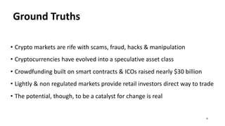 Ground Truths
• Crypto markets are rife with scams, fraud, hacks & manipulation
• Cryptocurrencies have evolved into a speculative asset class
• Crowdfunding built on smart contracts & ICOs raised nearly $30 billion
• Lightly & non regulated markets provide retail investors direct way to trade
• The potential, though, to be a catalyst for change is real
33
 