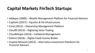 Capital Markets FinTech Startups
• Addepar (2009) – Wealth Management Platform for Financial Advisors
• Capitolis (2017) – Equities & FX Infrastructure
• Carta (2012) – Ownership Management Platform
• Cloud9 (2013) – Digitizing Voice Trading
• CloudMargin (2014) – Collateral Management
• Elefant (2018) – Digital Fixed Income Broker
• iCapital Network (2013) – Alternative Investment Platoform for
Financial Advisors
15
 