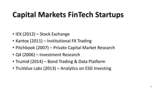 Capital Markets FinTech Startups
• IEX (2012) – Stock Exchange
• Kantox (2011) – Institutional FX Trading
• Pitchbook (2007) – Private Capital Market Research
• Q4 (2006) – Investment Research
• Trumid (2014) – Bond Trading & Data Platform
• TruValue Labs (2013) – Analytics on ESG Investing
16
 