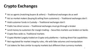 Crypto Exchanges
• Act as agents (matching buyers & sellers) -- Traditional exchanges do as well
• Act as market makers (buying & selling from customers) -- Traditional exchanges don’t
• Hold customer funds in Custody -- Traditional exchanges don’t
• Public has direct access -- Traditional exchanges must go through a broker
• Lend money to customers for margin trading -- Securities markets use brokers or banks
• Crypto fees wide vs. Traditional markets
• Crypto Market Largely traded on Crypto only platforms – lacking direct fiat capabilities
• Not regulated for market integrity rules, rife with fake volumes and manipulation
• List tokens for fees similar to equity markets but different than currency markets
17
 