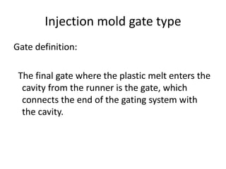 Injection mold gate type
Gate definition:
The final gate where the plastic melt enters the
cavity from the runner is the gate, which
connects the end of the gating system with
the cavity.
 