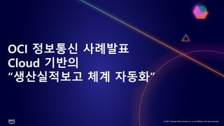 © 2021, Amazon Web Services, Inc. or its affiliates. All rights reserved.
OCI 정보통신 사례발표
Cloud 기반의
“생산실적보고 체계 자동화”
 